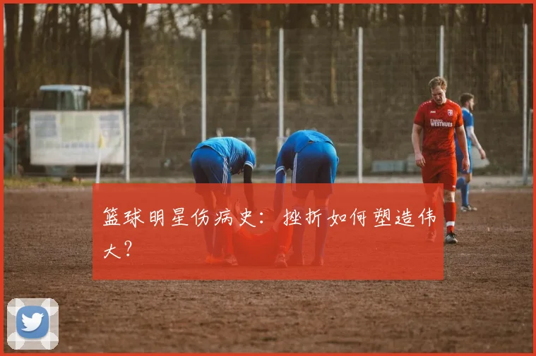 篮球明星伤病史：挫折如何塑造伟大？