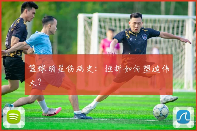 篮球明星伤病史:挫折如何塑造伟大?