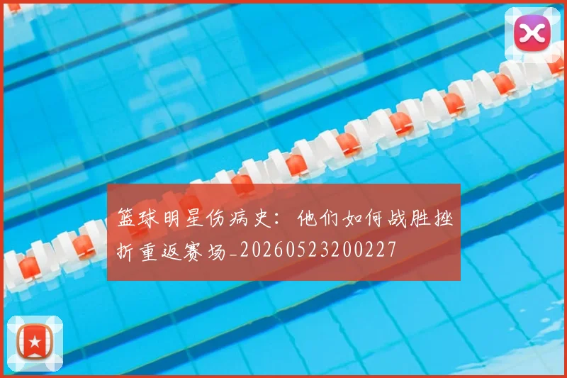 篮球明星伤病史:他们如何战胜挫折重返赛场_20260523200227