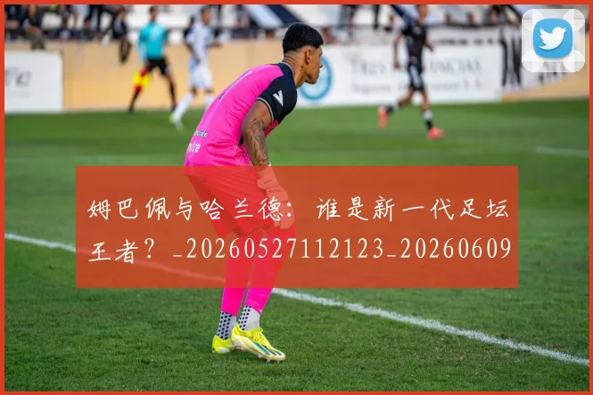 姆巴佩与哈兰德：谁是新一代足坛王者？_20260527112123_20260609132726