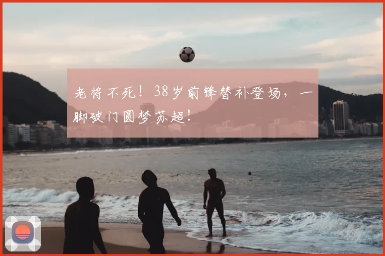 老将不死！38岁前锋替补登场，一脚破门圆梦苏超！