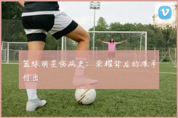 篮球明星伤病史:荣耀背后的艰辛付出