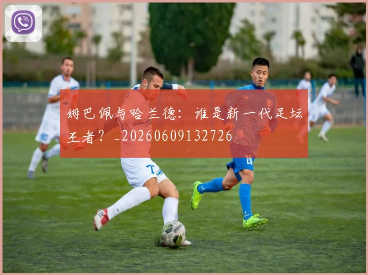 姆巴佩与哈兰德：谁是新一代足坛王者？_20260609132726
